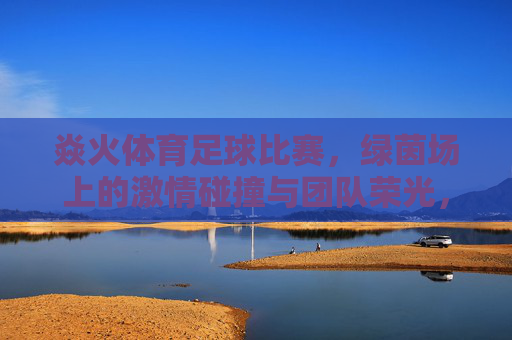 焱火体育足球比赛，绿茵场上的激情碰撞与团队荣光，焱火体育足球赛场，绿茵场上的激情碰撞与团队荣光