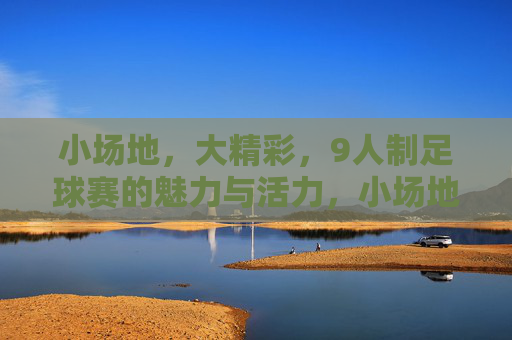 小场地，大精彩，9人制足球赛的魅力与活力，小场地，大精彩，9人制足球赛的魅力与活力