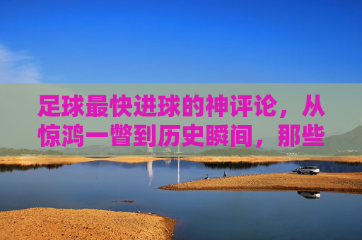足球最快进球的神评论,从惊鸿一瞥到历史瞬间,那些教科书式的解说力作,足球最快进球的神评论,从惊鸿一瞥到历史瞬间,教科书式解说力作