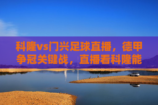 科隆vs门兴足球直播,德甲争冠关键战,直播看科隆能否延续强势?德甲争冠关键战,科隆vs门兴直播,科隆能否延续强势?