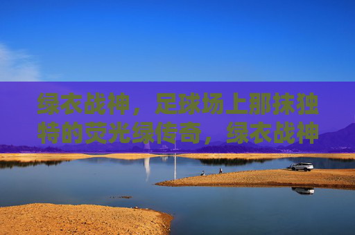 绿衣战神,足球场上那抹独特的荧光绿传奇,绿衣战神,足球场上那抹独特的荧光绿传奇