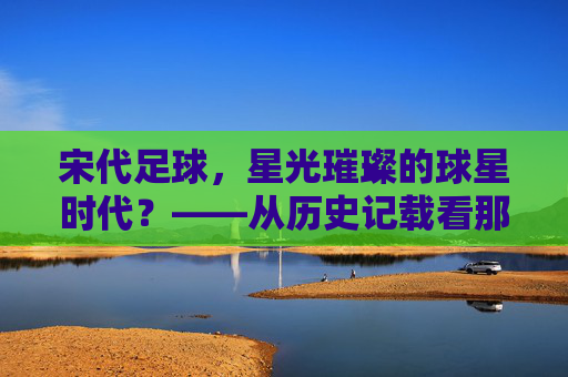 宋代足球,星光璀璨的球星时代?——从历史记载看那些被遗忘的蹴鞠高手