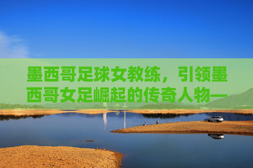 墨西哥足球女教练，引领墨西哥女足崛起的传奇人物——揭秘这位改变队伍命运的女性教练，墨西哥足球女教练，引领墨西哥女足崛起的传奇人物——揭秘这位改变队伍命运的女性教练