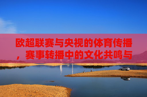 欧超联赛与央视的体育传播，赛事转播中的文化共鸣与价值延伸