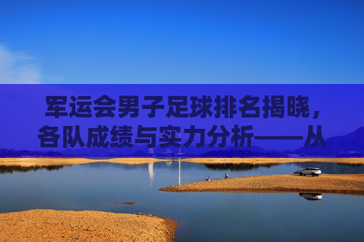 军运会男子足球排名揭晓，各队成绩与实力分析——从赛场表现看未来趋势