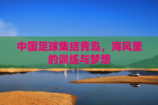 中国足球集结青岛,海风里的训练与梦想