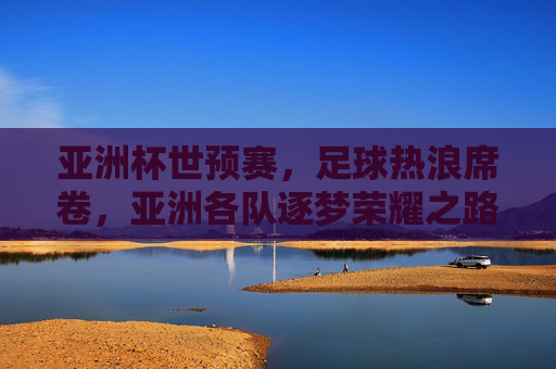 亚洲杯世预赛,足球热浪席卷,亚洲各队逐梦荣耀之路,亚洲杯世预赛,足球热浪席卷,亚洲各队逐梦荣耀之路