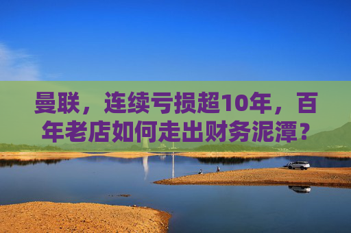 曼联,连续亏损超10年,百年老店如何走出财务泥潭?