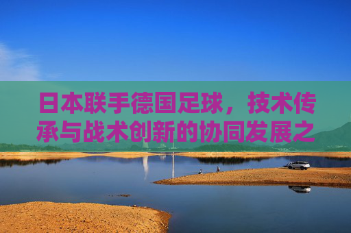 日本联手德国足球,技术传承与战术创新的协同发展之路