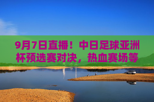 9月7日直播!中日足球亚洲杯预选赛对决,热血赛场等你见证