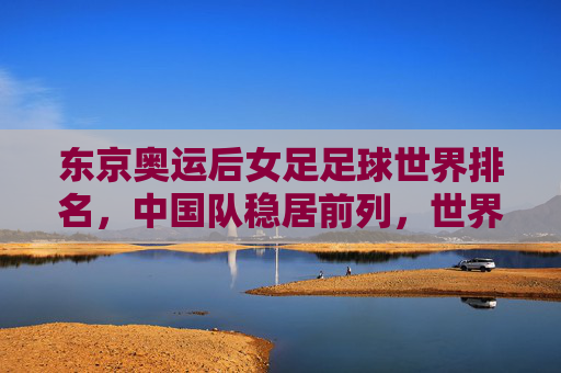 东京奥运后女足足球世界排名,中国队稳居前列,世界格局呈现新动态,东京奥运后女足足球世界排名,中国队稳居前列,世界格局呈现新动态