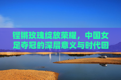 铿锵玫瑰绽放荣耀，中国女足夺冠的深层意义与时代回响