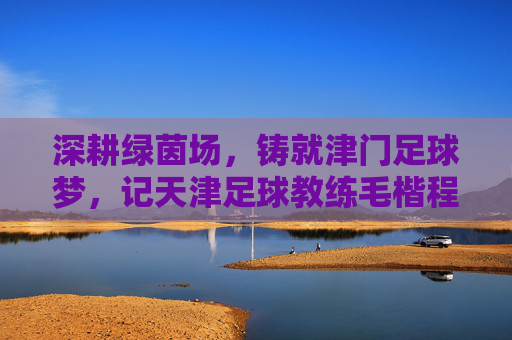 深耕绿茵场，铸就津门足球梦，记天津足球教练毛楷程的执教之路，深耕绿茵场，铸就津门足球梦，记天津足球教练毛楷程的执教之路