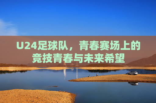U24足球队,青春赛场上的竞技青春与未来希望