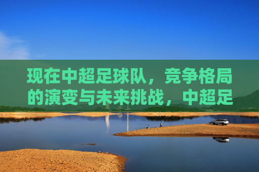 现在中超足球队,竞争格局的演变与未来挑战,中超足球队竞争格局演变与未来挑战