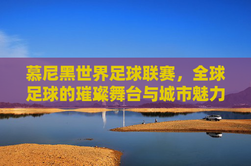 慕尼黑世界足球联赛,全球足球的璀璨舞台与城市魅力的完美邂逅,慕尼黑世界足球联赛,全球足球的璀璨舞台与城市魅力的完美邂逅