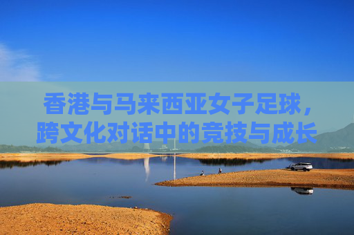 香港与马来西亚女子足球,跨文化对话中的竞技与成长