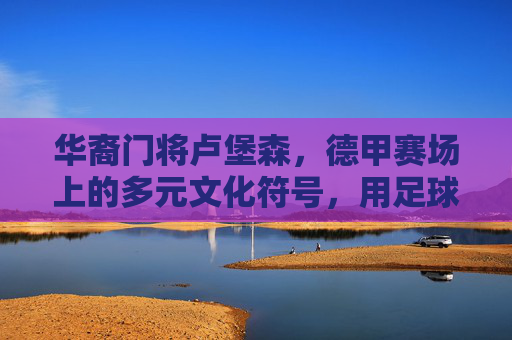 华裔门将卢堡森,德甲赛场上的多元文化符号,用足球搭建跨文化沟通桥梁