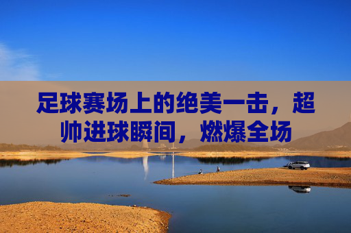 足球赛场上的绝美一击,超帅进球瞬间,燃爆全场
