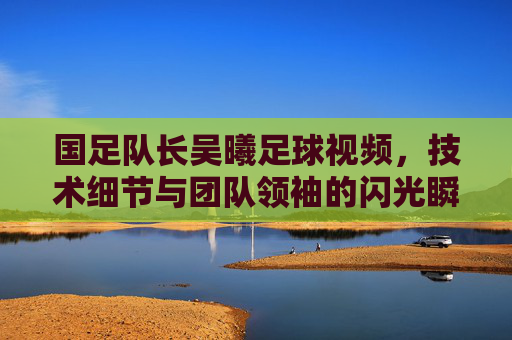 国足队长吴曦足球视频，技术细节与团队领袖的闪光瞬间