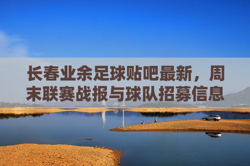 长春业余足球贴吧最新,周末联赛战报与球队招募信息汇总
