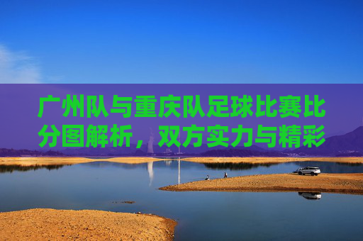广州队与重庆队足球比赛比分图解析，双方实力与精彩瞬间回顾