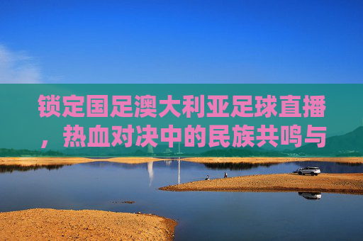 锁定国足澳大利亚足球直播,热血对决中的民族共鸣与体育精神,锁定国足澳大利亚足球直播,热血对决中的民族共鸣与体育精神