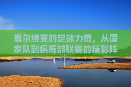 塞尔维亚的足球力量,从国家队到俱乐部联赛的精彩阵容