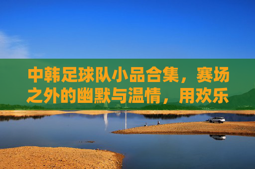 中韩足球队小品合集,赛场之外的幽默与温情,用欢乐诠释足球精神