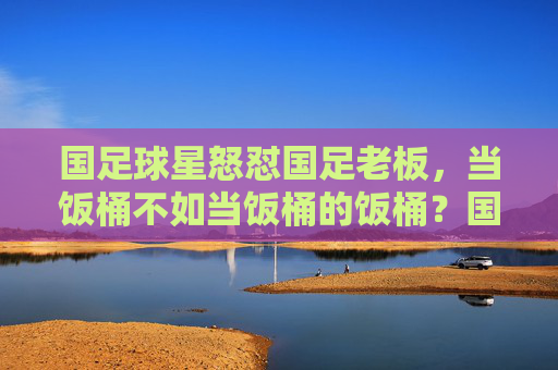国足球星怒怼国足老板,当饭桶不如当饭桶的饭桶?国足球星怒怼国足老板,当饭桶不如当饭桶的饭桶?