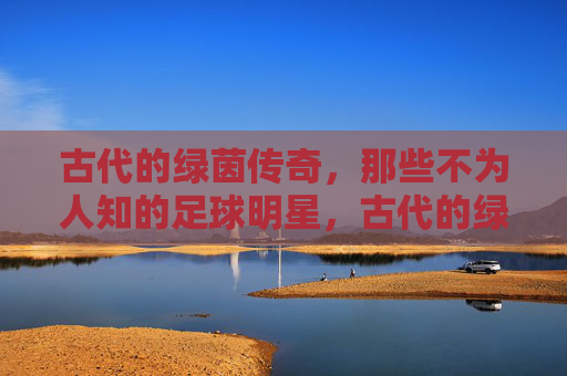 古代的绿茵传奇，那些不为人知的足球明星，古代的绿茵传奇，那些不为人知的足球明星