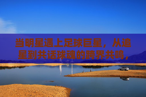 当明星遇上足球巨星,从追星到共话球魂的跨界共鸣,当明星遇上足球巨星,跨界共鸣共话球魂