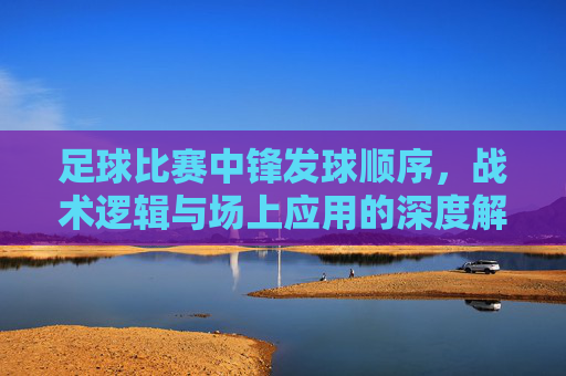 足球比赛中锋发球顺序,战术逻辑与场上应用的深度解析,足球比赛中锋发球顺序的战术逻辑与场上应用深度解析