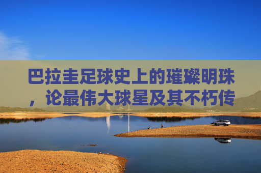 巴拉圭足球史上的璀璨明珠,论最伟大球星及其不朽传奇