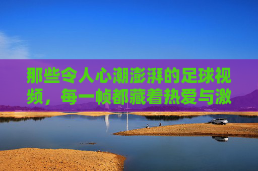 那些令人心潮澎湃的足球视频,每一帧都藏着热爱与激情