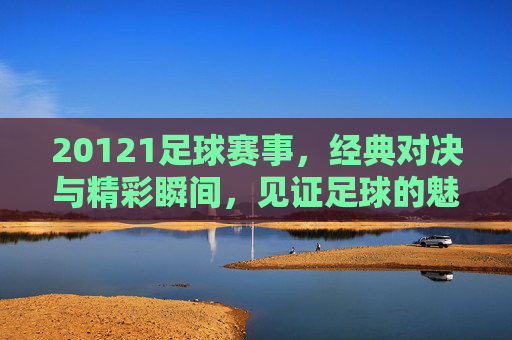 20121足球赛事,经典对决与精彩瞬间,见证足球的魅力与激情