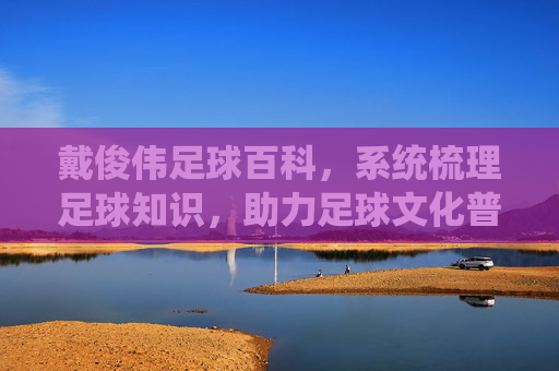 戴俊伟足球百科,系统梳理足球知识,助力足球文化普及,戴俊伟足球百科,系统梳理足球知识,助力足球文化普及