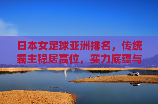 日本女足球亚洲排名,传统霸主稳居高位,实力底蕴与战术创新的持续探索