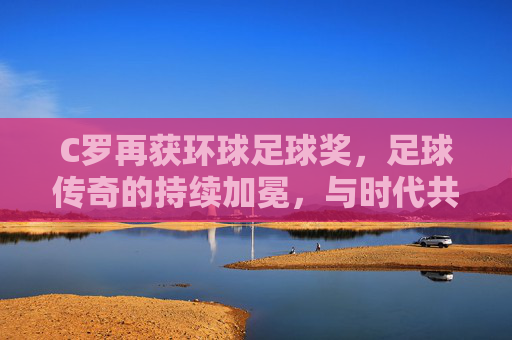C罗再获环球足球奖,足球传奇的持续加冕,与时代共舞的辉煌篇章