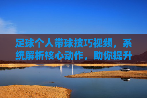 足球个人带球技巧视频，系统解析核心动作，助你提升控球与突破能力