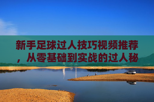 新手足球过人技巧视频推荐，从零基础到实战的过人秘籍