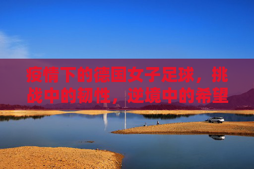疫情下的德国女子足球,挑战中的韧性,逆境中的希望,疫情下的德国女子足球,挑战中的韧性,逆境中的希望