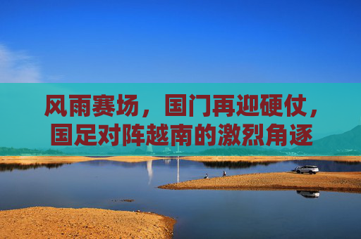 风雨赛场,国门再迎硬仗,国足对阵越南的激烈角逐
