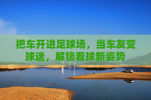 把车开进足球场,当车友变球迷,解锁看球新姿势