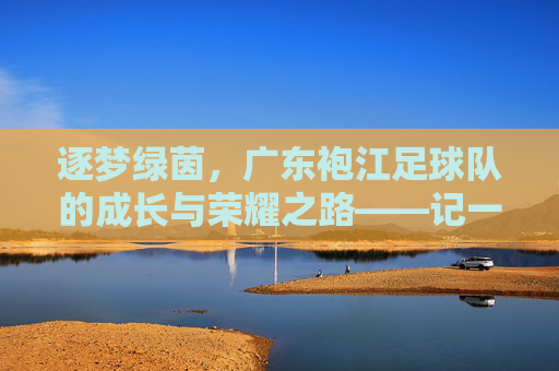 逐梦绿茵，广东袍江足球队的成长与荣耀之路——记一支在草根足球中绽放光芒的队伍