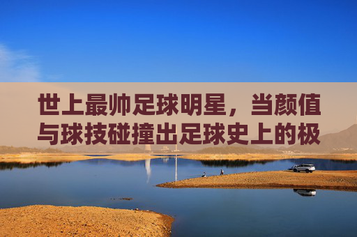 世上最帅足球明星,当颜值与球技碰撞出足球史上的极致光芒
