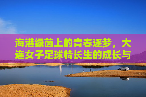 海港绿茵上的青春逐梦,大连女子足球特长生的成长与力量