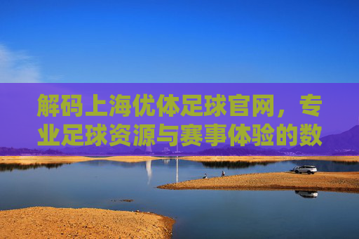 解码上海优体足球官网,专业足球资源与赛事体验的数字门户——为足球爱好者打造一站式服务平台