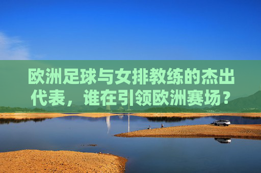 欧洲足球与女排教练的杰出代表,谁在引领欧洲赛场?