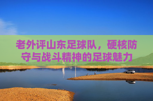 老外评山东足球队,硬核防守与战斗精神的足球魅力